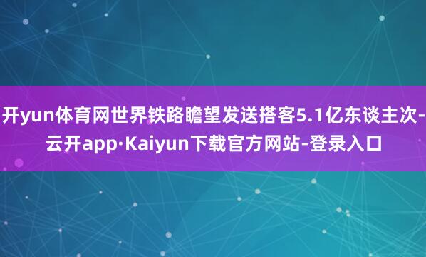 开yun体育网世界铁路瞻望发送搭客5.1亿东谈主次-云开app·Kaiyun下载官方网站-登录入口