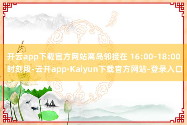 开云app下载官方网站离岛邻接在 16:00-18:00 时刻段-云开app·Kaiyun下载官方网站-登录入口