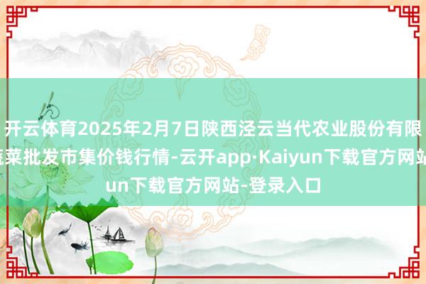 开云体育2025年2月7日陕西泾云当代农业股份有限公司云阳蔬菜批发市集价钱行情-云开app·Kaiyun下载官方网站-登录入口