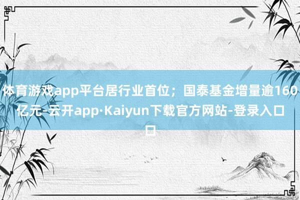 体育游戏app平台居行业首位;国泰基金增量逾160亿元-云开app·Kaiyun下载官方网站-登录入口