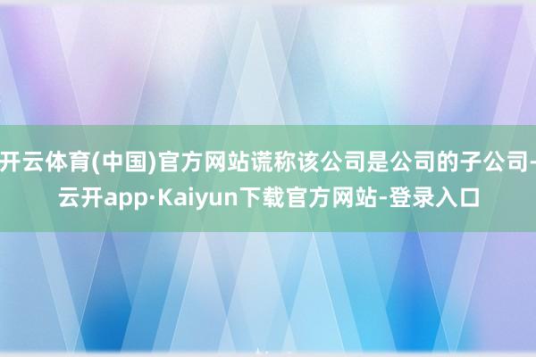 开云体育(中国)官方网站谎称该公司是公司的子公司-云开app·Kaiyun下载官方网站-登录入口