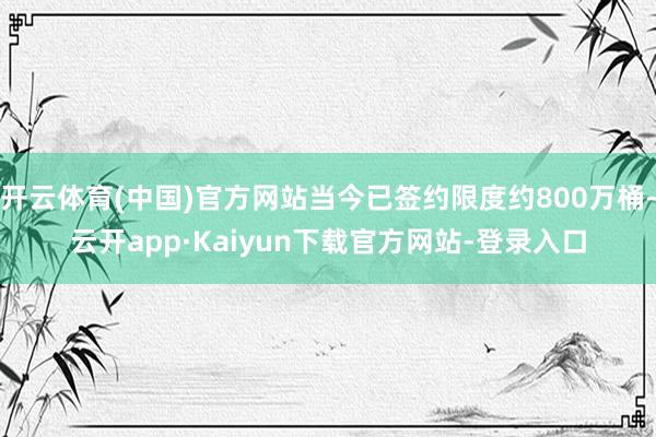 开云体育(中国)官方网站当今已签约限度约800万桶-云开app·Kaiyun下载官方网站-登录入口