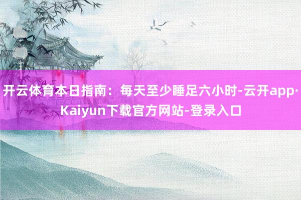 开云体育本日指南：每天至少睡足六小时-云开app·Kaiyun下载官方网站-登录入口
