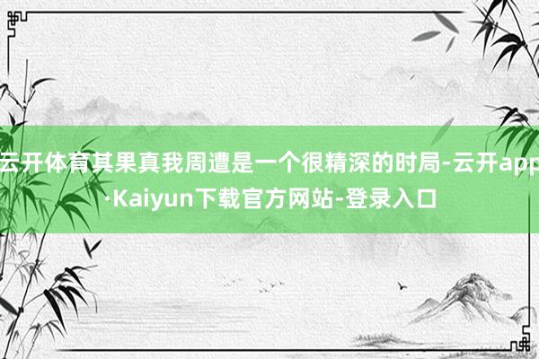云开体育其果真我周遭是一个很精深的时局-云开app·Kaiyun下载官方网站-登录入口