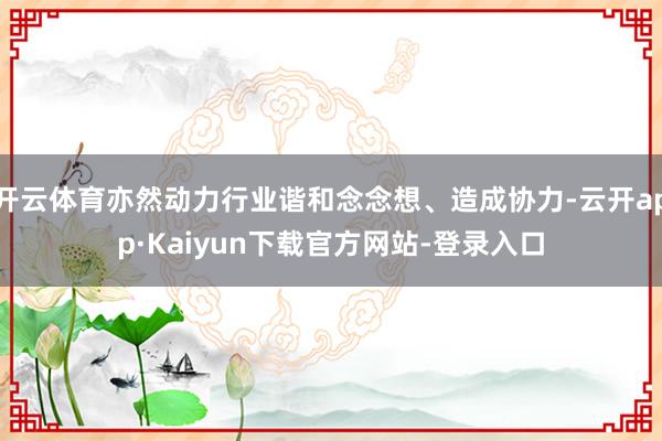 开云体育亦然动力行业谐和念念想、造成协力-云开app·Kaiyun下载官方网站-登录入口